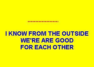 I KNOW FROM THE OUTSIDE
WE'RE ARE GOOD
FOR EACH OTHER