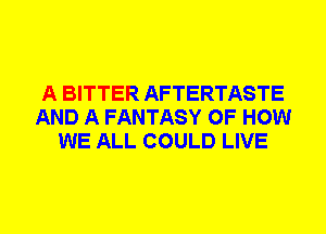 A BITTER AFTERTASTE
AND A FANTASY OF HOW
WE ALL COULD LIVE