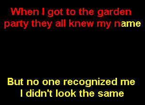 When I got to the garden
party they all knew my name

But no one recognized me
I didn't look the same