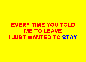 EVERY TIME YOU TOLD
ME TO LEAVE
I JUST WANTED TO STAY