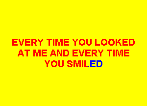 EVERY TIME YOU LOOKED
AT ME AND EVERY TIME
YOU SMILED