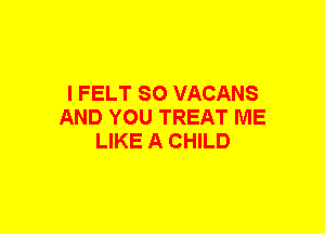 I FELT SO VACANS
AND YOU TREAT ME
LIKE A CHILD