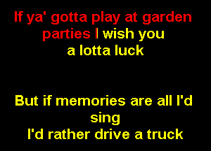 If ya' gotta play at garden
parties I wish you
a lotta luck

But if memories are all I'd
sing
I'd rather drive a truck