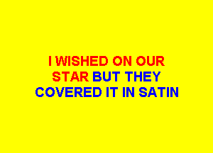 I WISHED ON OUR
STAR BUT THEY
COVERED IT IN SATIN