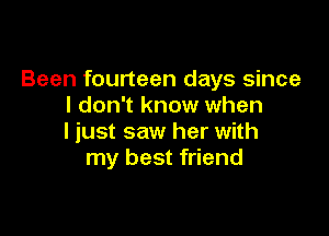 Been fourteen days since
I don't know when

I just saw her with
my best friend