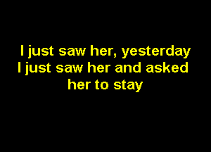 I just saw her, yesterday
I just saw her and asked

her to stay