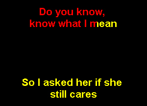 Do you know,
know what I mean

So I asked her if she
still cares