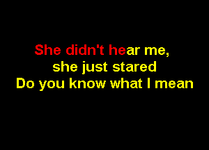 She didn't hear me,
she just stared

Do you know what I mean