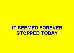 IT SEEMED FOREVER
STOPPED TODAY