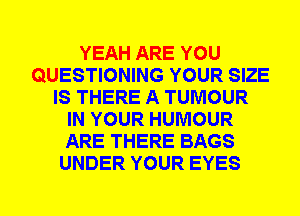 YEAH ARE YOU
QUESTIONING YOUR SIZE
IS THERE A TUMOUR
IN YOUR HUMOUR
ARE THERE BAGS
UNDER YOUR EYES