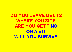 DO YOU LEAVE DENTS
WHERE YOU SITS
ARE YOU GETTING
ON A BIT
WILL YOU SURVIVE