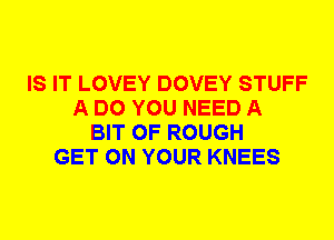 IS IT LOVEY DOVEY STUFF
A DO YOU NEED A
BIT OF ROUGH
GET ON YOUR KNEES