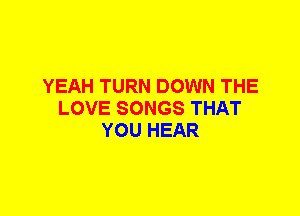 YEAH TURN DOWN THE
LOVE SONGS THAT
YOU HEAR