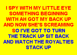 I SPY WITH MY LITTLE EYE
SOMETHING BEGINNING
WITH AH GOT MY BACK UP
AND NOW SHE'S SCREAMING
SO I'VE GOT TO TURN
THE TRACK UP SIT BACK
AND WATCH THE ROYALTIES
STACK UP