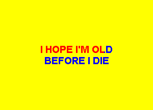 I HOPE I'M OLD
BEFORE I DIE