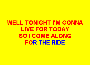 WELL TONIGHT I'M GONNA
LIVE FOR TODAY
SO I COME ALONG
FOR THE RIDE