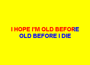 I HOPE I'M OLD BEFORE
OLD BEFORE I DIE