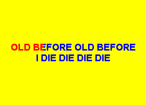 OLD BEFORE OLD BEFORE
I DIE DIE DIE DIE