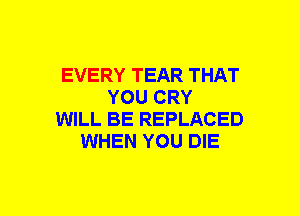 EVERY TEAR THAT
YOU CRY
WILL BE REPLACED
WHEN YOU DIE