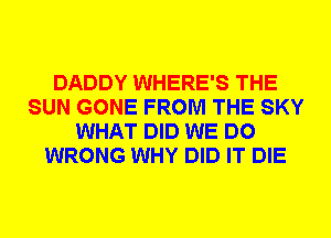 DADDY WHERE'S THE
SUN GONE FROM THE SKY
WHAT DID WE DO
WRONG WHY DID IT DIE