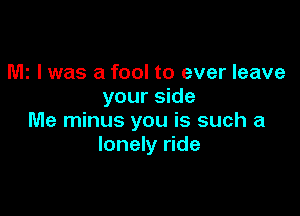 MI I was a fool to ever leave
your side

Me minus you is such a
lonely ride