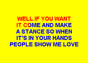 WELL IF YOU WANT

IT COME AND MAKE

A STANCE SO WHEN

IT'S IN YOUR HANDS
PEOPLE SHOW ME LOVE