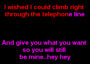 I wished I could climb right
through the telephone line

And give you what you want
so you will still
be mine..hey hey