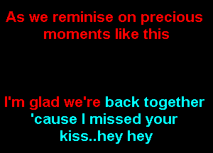 As we reminise on precious
moments like this

I'm glad we're back together
'cause I missed your
kiss..hey hey