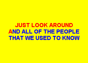 JUST LOOK AROUND
AND ALL OF THE PEOPLE
THAT WE USED TO KNOW