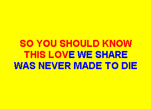 SO YOU SHOULD KNOW
THIS LOVE WE SHARE
WAS NEVER MADE TO DIE