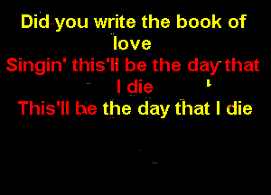 Did-you write the book of
love
Singin' this' ll be the day that

I die
This' ll be the day that I die
