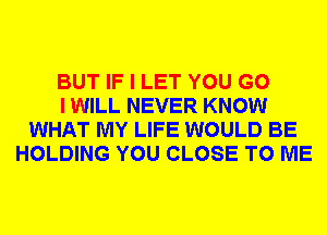 BUT IF I LET YOU G0
I WILL NEVER KNOW
WHAT MY LIFE WOULD BE
HOLDING YOU CLOSE TO ME