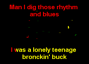 Man I dig those rhythm
and blues

.4

l was a lonelylteenage
bronckin' buck