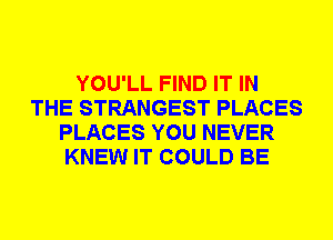 YOU'LL FIND IT IN
THE STRANGEST PLACES
PLACES YOU NEVER
KNEW IT COULD BE