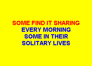 SOME FIND IT SHARING
EVERY MORNING
SOME IN THEIR
SOLITARY LIVES