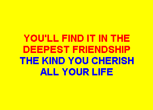 YOU'LL FIND IT IN THE
DEEPEST FRIENDSHIP
THE KIND YOU CHERISH
ALL YOUR LIFE