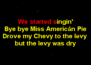 We started singinL
Bye bye'Miss American Pie

Drove my Chevy to the levy
but the levy was dry
