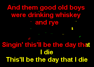 Arid them good old boys
were drinking whiskey
- and rye

l

I

Singin' this'iI be the day that
I die.-
This'll be the day that I die