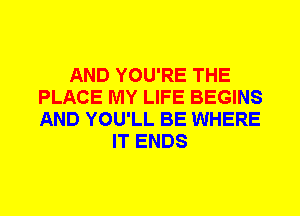 AND YOU'RE THE
PLACE MY LIFE BEGINS
AND YOU'LL BE WHERE

IT ENDS
