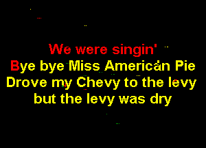 We were singin' a
Bye bye'Miss American Pie

Drove my Chevy to the levy
but the levy was dry