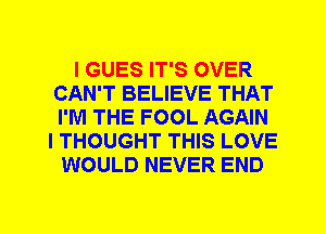 I GUES IT'S OVER
CAN'T BELIEVE THAT
I'M THE FOOL AGAIN

I THOUGHT THIS LOVE
WOULD NEVER END