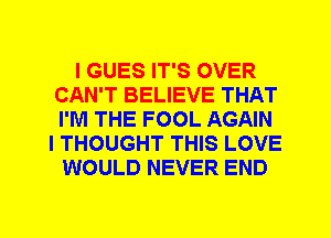 I GUES IT'S OVER
CAN'T BELIEVE THAT
I'M THE FOOL AGAIN

I THOUGHT THIS LOVE
WOULD NEVER END