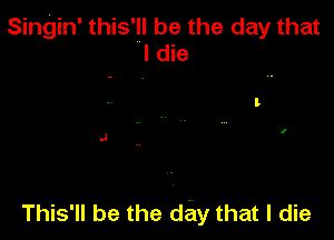 Singin' this'll be the day that
I die

This'll be the day that I die