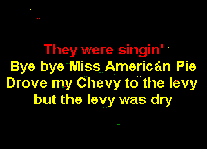 They were singin'
Bye bye'Miss American Pie

Drove my Chevy to the levy
but the levy was dry