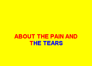 ABOUT THE PAIN AND
THE TEARS