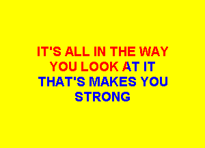 IT'S ALL IN THE WAY
YOU LOOK AT IT
THAT'S MAKES YOU
STRONG