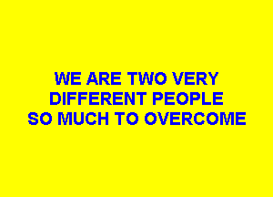 WE ARE TWO VERY
DIFFERENT PEOPLE
SO MUCH TO OVERCOME