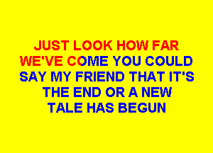 JUST LOOK HOW FAR
WE'VE COME YOU COULD
SAY MY FRIEND THAT IT'S

THE END OR A NEW
TALE HAS BEGUN