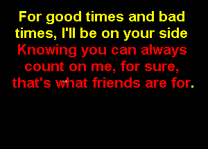 For good times and bad
times, I'll be on your side
Knowing you can always

count on me, for sure,
that's what friends are for.