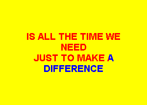 IS ALL THE TIME WE
NEED
JUST TO MAKE A
DIFFERENCE